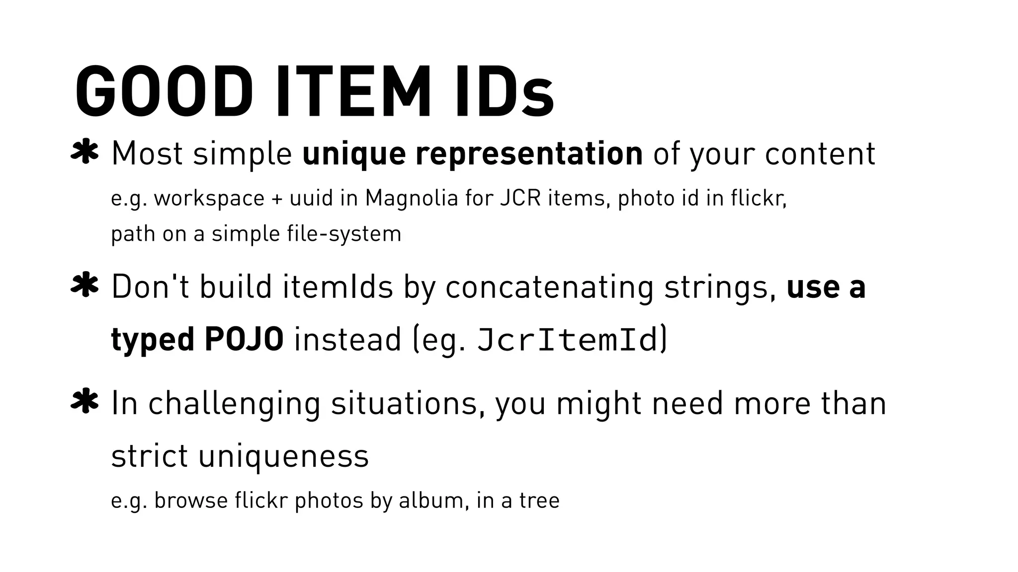 GOOD ITEM IDs 
Most simple unique representation of your content 
e.g. workspace + uuid in Magnolia for JCR items, photo id in flickr, 
path on a simple file-system 
Don't build itemIds by concatenating strings, use a 
typed POJO instead (eg. JcrItemId) 
In challenging situations, you might need more than 
strict uniqueness 
e.g. browse flickr photos by album, in a tree 
 