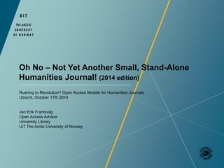 Oh No – Not Yet Another Small, Stand-Alone 
Humanities Journal! (2014 edition) 
Rushing to Revolution? Open Access Models for Humanities Journals 
Utrecht, October 17th 2014 
Jan Erik Frantsvåg 
Open Access Adviser 
University Library 
UiT The Arctic University of Norway 
 