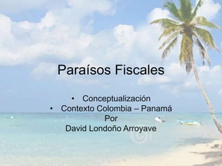 Paraísos Fiscales 
• Conceptualización 
• Contexto Colombia – Panamá 
Por 
David Londoño Arroyave 
 