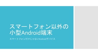 スマートフォン以外の 小型Android端末 
スマートフォンだけじゃないAndroidデバイス  