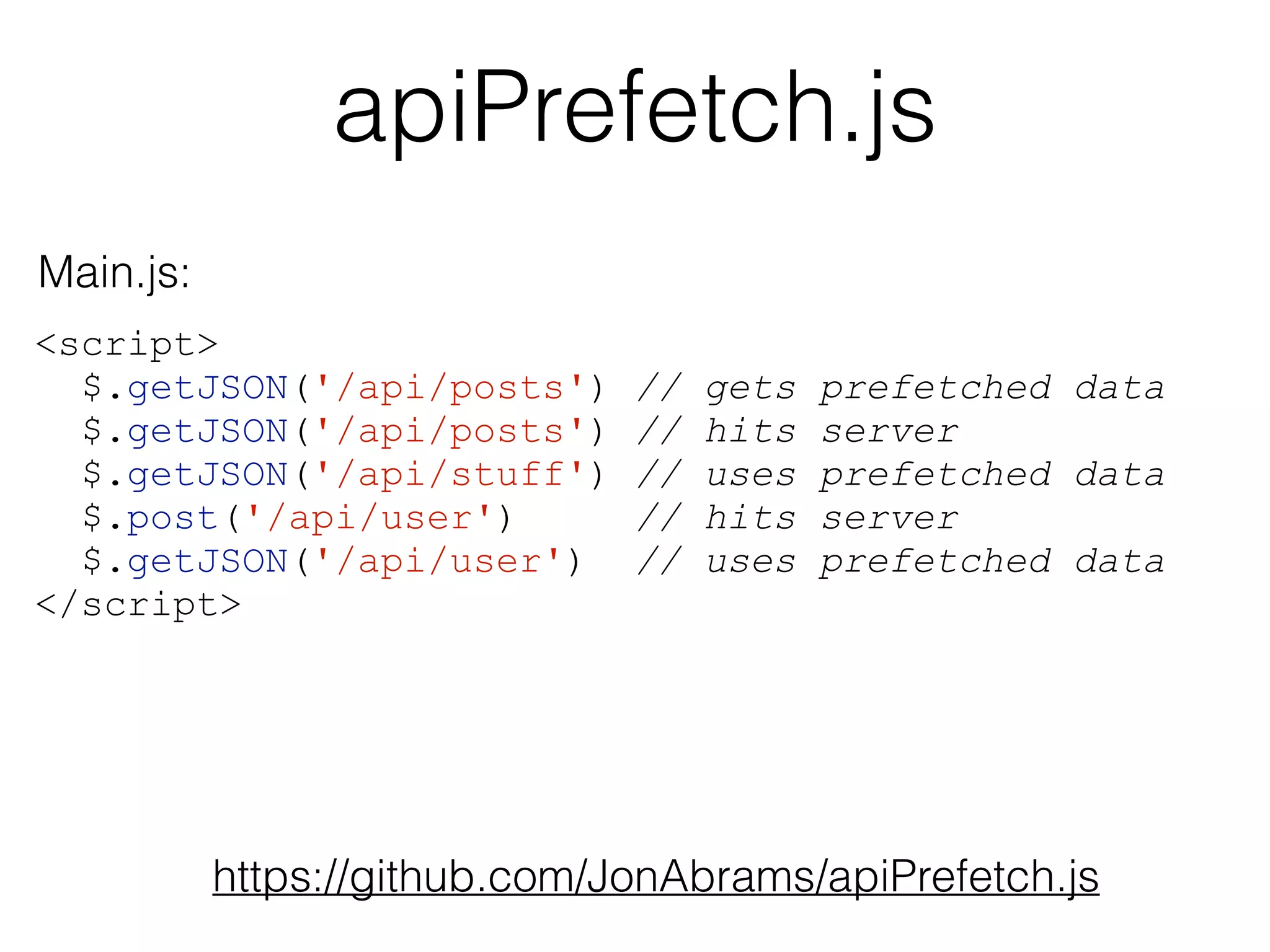 apiPrefetch.js 
<script> 
$.getJSON('/api/posts') // gets prefetched data 
$.getJSON('/api/posts') // hits server 
$.getJSON('/api/stuff') // uses prefetched data 
$.post('/api/user') // hits server 
$.getJSON('/api/user') // uses prefetched data 
</script> 
https://github.com/JonAbrams/apiPrefetch.js 
Main.js: 
 