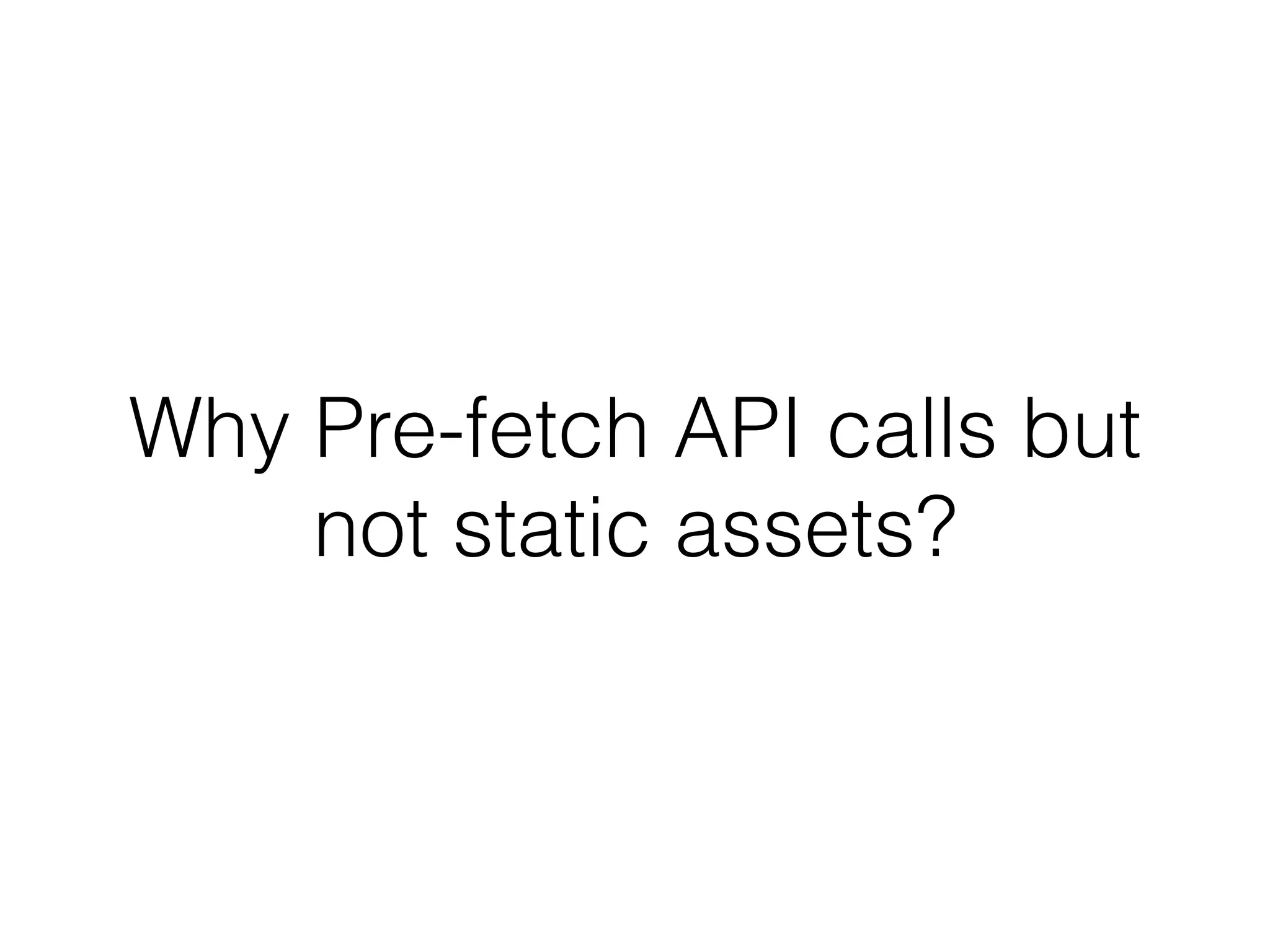 Why Pre-fetch API calls but 
not static assets? 
 