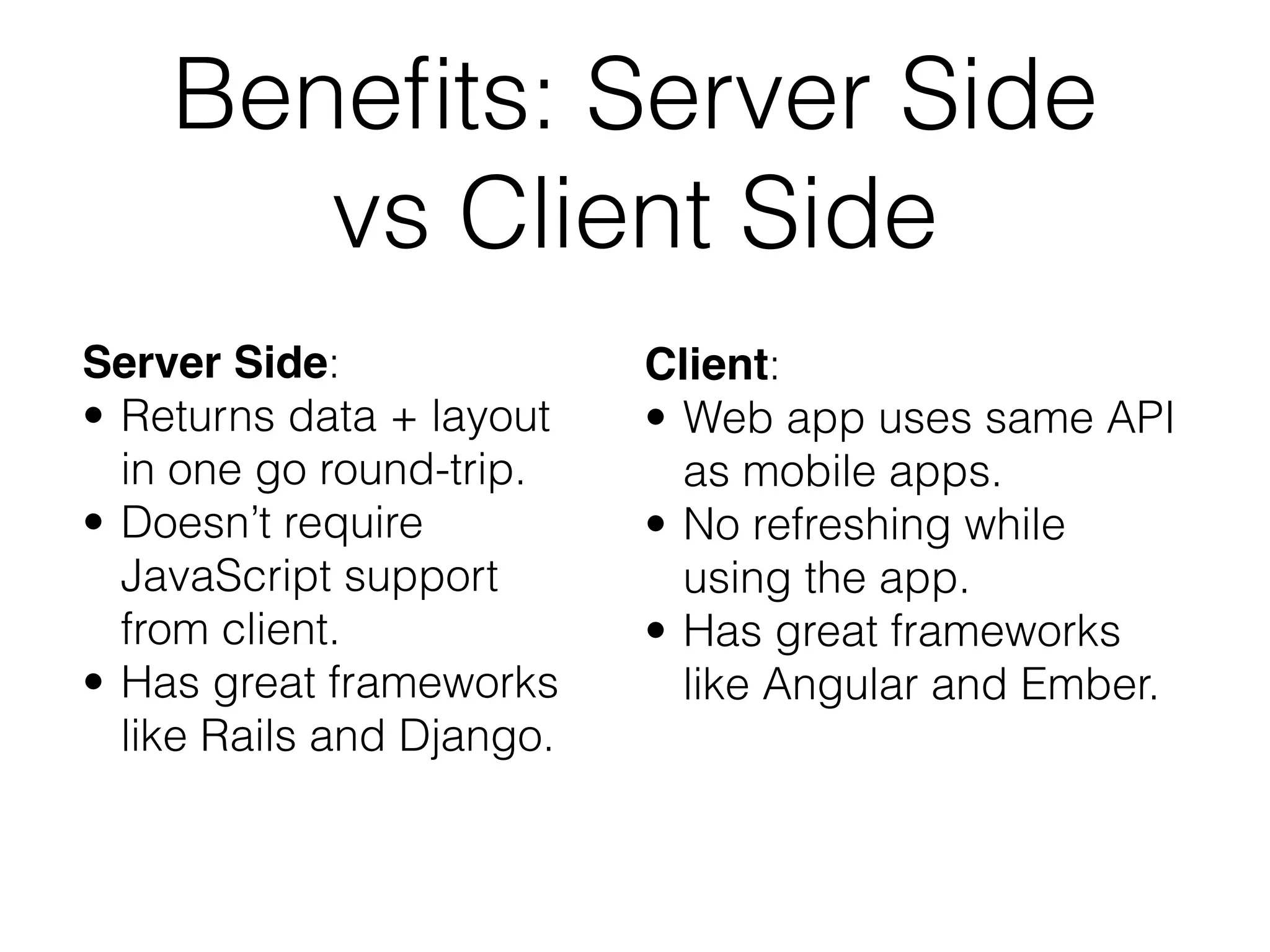Benefits: Server Side 
vs Client Side 
Server Side: 
• Returns data + layout 
in one go round-trip. 
• Doesn’t require 
JavaScript support 
from client. 
• Has great frameworks 
like Rails and Django. 
Client: 
• Web app uses same API 
as mobile apps. 
• No refreshing while 
using the app. 
• Has great frameworks 
like Angular and Ember. 
 
