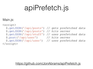 apiPrefetch.js 
<script> 
$.getJSON('/api/posts') // gets prefetched data 
$.getJSON('/api/posts') // hits server 
$.getJSON('/api/stuff') // uses prefetched data 
$.post('/api/user') // hits server 
$.getJSON('/api/user') // uses prefetched data 
</script> 
https://github.com/JonAbrams/apiPrefetch.js 
Main.js: 
 
