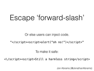 Escape ‘forward-slash’ 
Or else users can inject code. 
"</script><script>alert(“oh no!”)</script>” 
To make it safe: 
</script><script>Still a harmless string</script> 
Jon Abrams (@JonathanAbrams) 
 