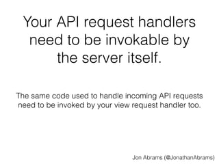 Your API request handlers 
need to be invokable by 
the server itself. 
The same code used to handle incoming API requests 
need to be invoked by your view request handler too. 
Jon Abrams (@JonathanAbrams) 
 