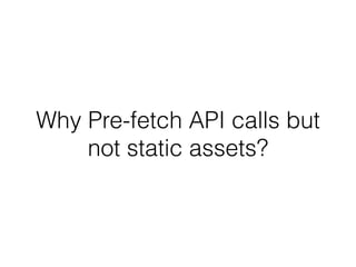 Why Pre-fetch API calls but 
not static assets? 
 