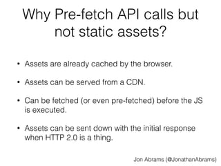 Why Pre-fetch API calls but 
not static assets? 
• Assets are already cached by the browser. 
• Assets can be served from a CDN. 
• Can be fetched (or even pre-fetched) before the JS 
is executed. 
• Assets can be sent down with the initial response 
when HTTP 2.0 is a thing. 
Jon Abrams (@JonathanAbrams) 
 