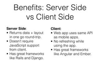 Benefits: Server Side 
vs Client Side 
Server Side: 
• Returns data + layout 
in one go round-trip. 
• Doesn’t require 
JavaScript support 
from client. 
• Has great frameworks 
like Rails and Django. 
Client: 
• Web app uses same API 
as mobile apps. 
• No refreshing while 
using the app. 
• Has great frameworks 
like Angular and Ember. 
 