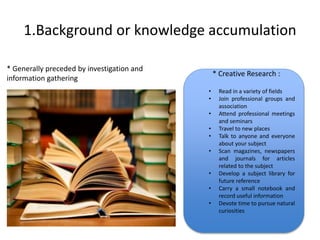1.Background or knowledge accumulation 
* Generally preceded by investigation and 
information gathering 
* Creative Research : 
• Read in a variety of fields 
• Join professional groups and 
. Creative Research : 
association 
• Attend professional meetings 
and seminars 
• Travel to new places 
• Talk to anyone and everyone 
about your subject 
• Scan magazines, newspapers 
and journals for articles 
related to the subject 
• Develop a subject library for 
future reference 
• Carry a small notebook and 
record useful information 
• Devote time to pursue natural 
curiosities 
 
