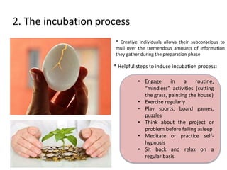 2. The incubation process 
* Creative individuals allows their subconscious to 
mull over the tremendous amounts of information 
they gather during the preparation phase 
* Helpful steps to induce incubation process: 
• Engage in a routine, 
“mindless” activities (cutting 
the grass, painting the house) 
• Exercise regularly 
• Play sports, board games, 
puzzles 
• Think about the project or 
problem before falling asleep 
• Meditate or practice self-hypnosis 
• Sit back and relax on a 
regular basis 
 