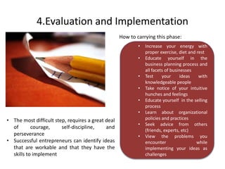 4.Evaluation and Implementation 
How to carrying this phase: 
• Increase your energy with 
proper exercise, diet and rest 
• Educate yourself in the 
business planning process and 
all facets of businesses 
• Test your ideas with 
knowledgeable people 
• Take notice of your intuitive 
hunches and feelings 
• Educate yourself in the selling 
process 
• Learn about organizational 
policies and practices 
• Seek advice from others 
(friends, experts, etc) 
• View the problems you 
encounter while 
implementing your ideas as 
challenges 
• The most difficult step, requires a great deal 
of courage, self-discipline, and 
perseverance 
• Successful entrepreneurs can identify ideas 
that are workable and that they have the 
skills to implement 
 