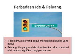 Perbedaan Ide & Peluang 
 Tidak semua ide yang bagus merupakan peluang yang 
bagus 
 Peluang: ide yang apabila direalisasikan akan memberi 
nilai tambah signifikan bagi perusahaan 
 