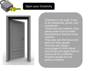 Open your Creativity 
• Creativity is not a gift, it has 
to be sharpened, grown, and 
maintained 
• Those who are creative, they 
always learn how to make 
themselves to become more 
creative 
• They also see the future and 
think for other people 
• And they are always 
encouraged to think about 
new things and apply them to 
overcome the problems 
• Creative people are not 
genius inventors 
 