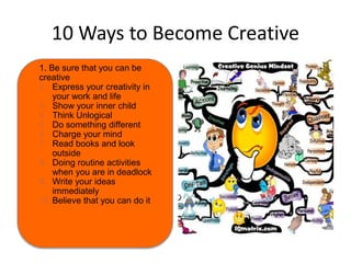 10 Ways to Become Creative 
1. Be sure that you can be 
creative 
2. Express your creativity in 
your work and life 
3. Show your inner child 
4. Think Unlogical 
5. Do something different 
6. Charge your mind 
7. Read books and look 
outside 
8. Doing routine activities 
when you are in deadlock 
9. Write your ideas 
immediately 
10.Believe that you can do it 
 