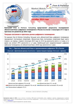 Авторское право © 2014, J’son & Partners Consulting. СМИ могут использовать текст, графики и данные, содержащиеся в данном 
обзоре рынка, только с использованием ссылки на источник информации – J’son & Partners Consulting или с активной ссылкой на портал 
JSON TV www.json.tv 
™ J’son & Partners [зарегистрированная торговая марка] 1 
Компания J’son & Partners Consulting представляет результаты исследования абонентской базы цифрового телевидения в России по итогам 1 полугодия 2014 года и прогнозы его развития до 2018 года. 
Текущее состояние и прогнозы рынка цифрового телевидения 
По оценкам J’son & Partners Consulting, большая часть абонентской базы цифрового телевидения принадлежит спутниковым операторам. Абонентская база спутниковых операторов будет расти плавно и за период с первого полугодия 2014 года по 2018 год увеличится всего в 1,3 раза, в то время как сегмент IPTV увеличится в 1,7 раза. Наибольший рост продемонстрирует цифровое кабельное телевидение, его абонентская база к 2018 году увеличится в 3 раза. 
Рис. 1. Прогноз абонентской базы и проникновения цифрового ТВ в России 
(A(actual) – фактические данные, E(estimates) – оценка текущего периода, F(forecast) – прогноз) 
Источник: J'son & Partners Consulting 
11,1 
13,1 
14,4 
15,0 
16,3 
17,4 
18,1 
18,6 
1,5 
2,3 
3,3 
4,4 
6,3 
7,7 
8,9 
9,8 
2,5 
3,7 
4,5 
4,9 
5,9 
6,6 
7,2 
7,6 
15,1 
19,1 
22,1 
24,3 
28,5 
31,7 
34,1 
36,0 
27% 
35% 
40% 
44% 
52% 
58% 
62% 
66% 
0% 
16% 
32% 
48% 
64% 
80% 
0 
12 
24 
36 
48 
60 
2012A 
2013A 
1H2014E 
2014F 
2015F 
2016F 
2017F 
2018F 
Абонентская база цифрового ТВ, млн ДХ 
Абонентская база IPTV, млн ДХ 
Абонентская база кабельного цифрового ТВ, млн ДХ 
Абонентская база спутникового ТВ, млн ДХ 
Проникновение цифрового ТВ, % 
Market Watch 
Исследование абонентской базы цифрового телевидения в России по итогам 1 полугодия 2014 года 
Октябрь 2014 года  