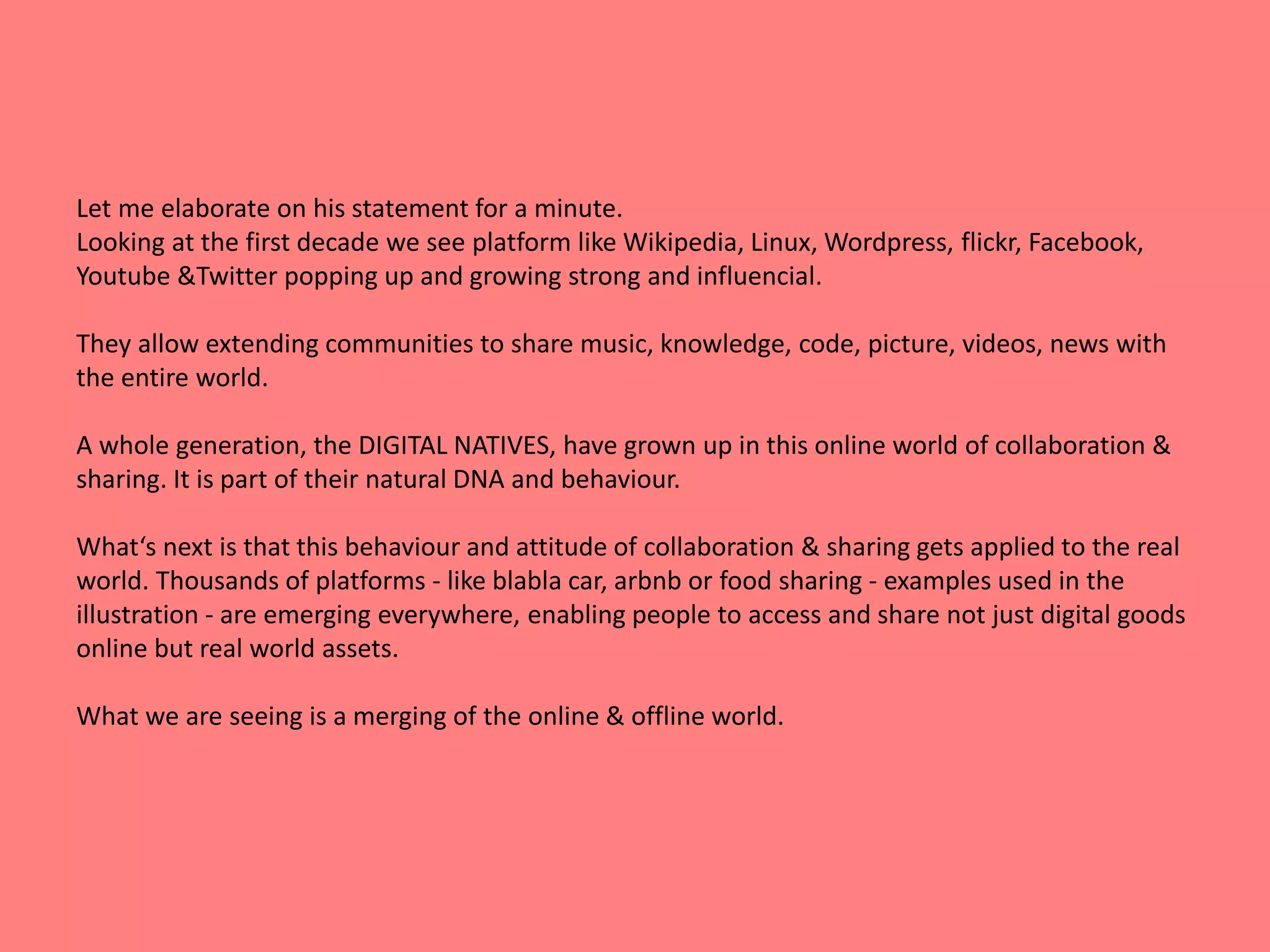 Let me elaborate on his statement for a minute. 
Looking at the first decade we see platform like Wikipedia, Linux, Wordpress, flickr, Facebook, 
Youtube &Twitter popping up and growing strong and influencial. 
They allow extending communities to share music, knowledge, code, picture, videos, news with 
the entire world. 
A whole generation, the DIGITAL NATIVES, have grown up in this online world of collaboration & 
sharing. It is part of their natural DNA and behaviour. 
What‘s next is that this behaviour and attitude of collaboration & sharing gets applied to the real 
world. Thousands of platforms - like blabla car, arbnb or food sharing - examples used in the 
illustration - are emerging everywhere, enabling people to access and share not just digital goods 
online but real world assets. 
What we are seeing is a merging of the online & offline world. 
 