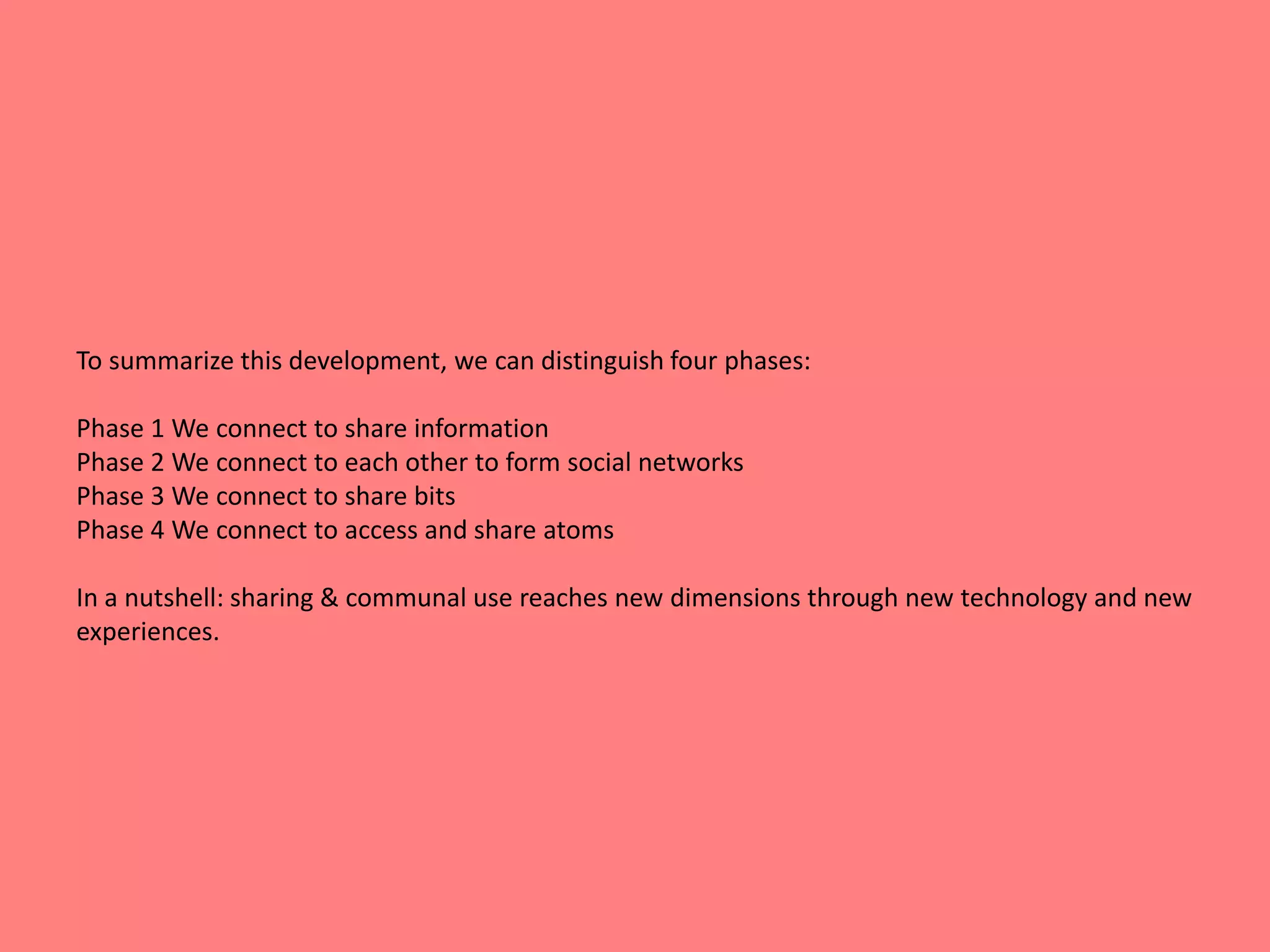 To summarize this development, we can distinguish four phases: 
Phase 1 We connect to share information 
Phase 2 We connect to each other to form social networks 
Phase 3 We connect to share bits 
Phase 4 We connect to access and share atoms 
In a nutshell: sharing & communal use reaches new dimensions through new technology and new 
experiences. 
 