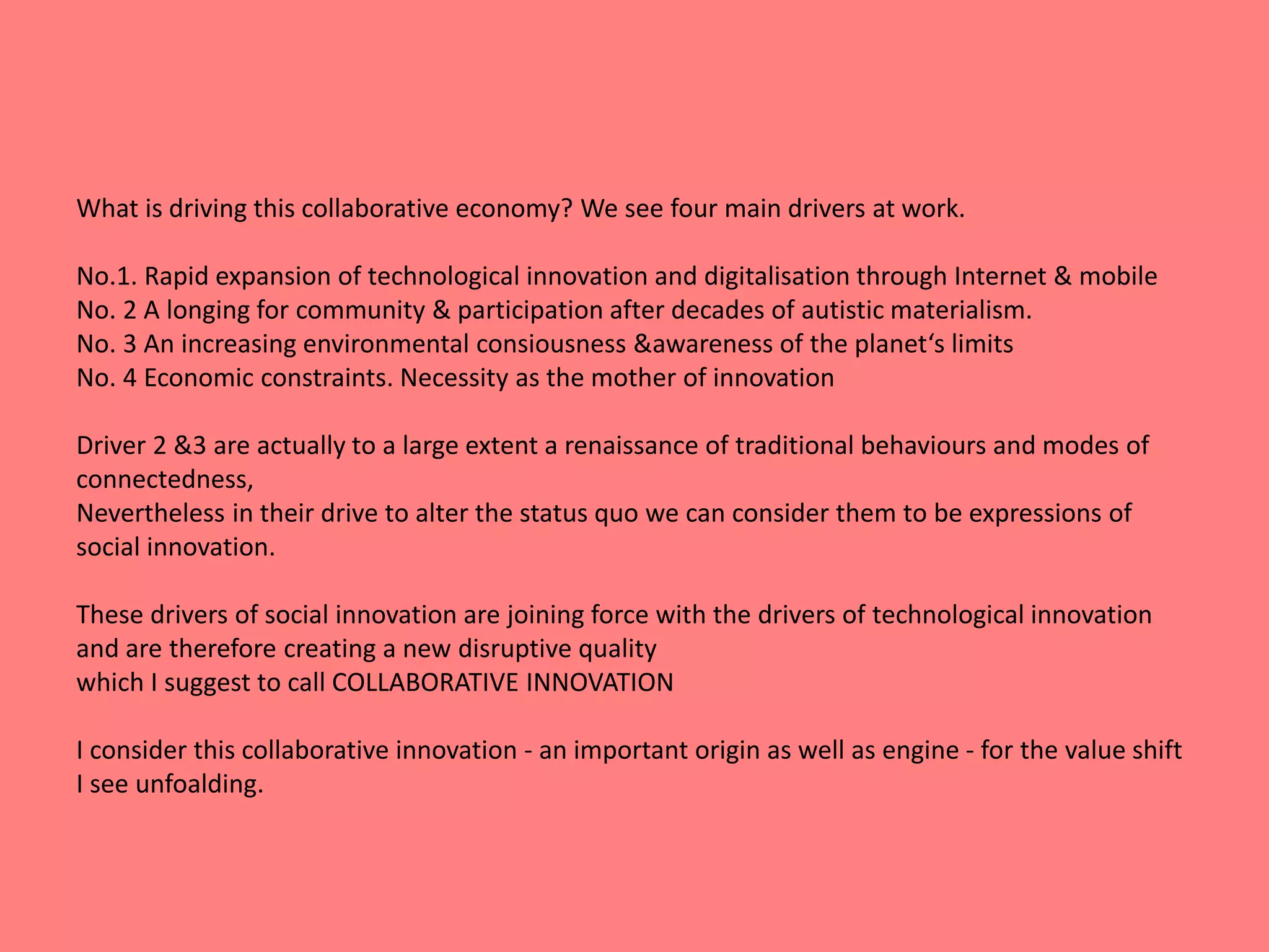 What is driving this collaborative economy? We see four main drivers at work. 
No.1. Rapid expansion of technological innovation and digitalisation through Internet & mobile 
No. 2 A longing for community & participation after decades of autistic materialism. 
No. 3 An increasing environmental consiousness &awareness of the planet‘s limits 
No. 4 Economic constraints. Necessity as the mother of innovation 
Driver 2 &3 are actually to a large extent a renaissance of traditional behaviours and modes of 
connectedness, 
Nevertheless in their drive to alter the status quo we can consider them to be expressions of 
social innovation. 
These drivers of social innovation are joining force with the drivers of technological innovation 
and are therefore creating a new disruptive quality 
which I suggest to call COLLABORATIVE INNOVATION 
I consider this collaborative innovation - an important origin as well as engine - for the value shift 
I see unfoalding. 
 