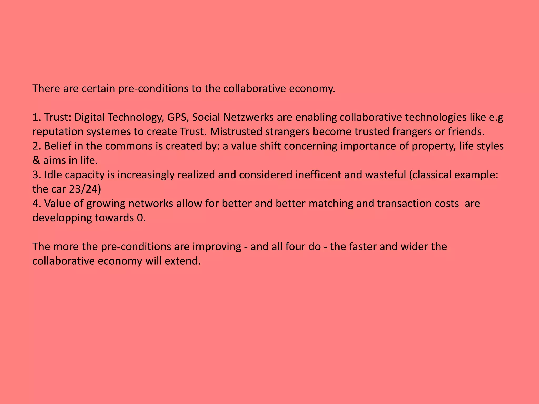 There are certain pre-conditions to the collaborative economy. 
1. Trust: Digital Technology, GPS, Social Netzwerks are enabling collaborative technologies like e.g 
reputation systemes to create Trust. Mistrusted strangers become trusted frangers or friends. 
2. Belief in the commons is created by: a value shift concerning importance of property, life styles 
& aims in life. 
3. Idle capacity is increasingly realized and considered inefficent and wasteful (classical example: 
the car 23/24) 
4. Value of growing networks allow for better and better matching and transaction costs are 
developping towards 0. 
The more the pre-conditions are improving - and all four do - the faster and wider the 
collaborative economy will extend. 
 
