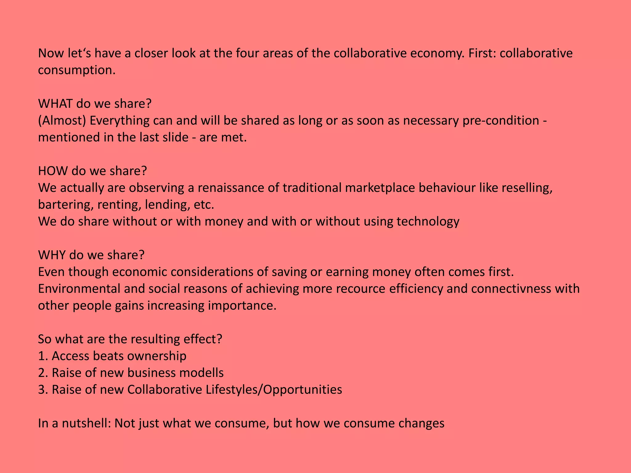 Now let‘s have a closer look at the four areas of the collaborative economy. First: collaborative 
consumption. 
WHAT do we share? 
(Almost) Everything can and will be shared as long or as soon as necessary pre-condition - 
mentioned in the last slide - are met. 
HOW do we share? 
We actually are observing a renaissance of traditional marketplace behaviour like reselling, 
bartering, renting, lending, etc. 
We do share without or with money and with or without using technology 
WHY do we share? 
Even though economic considerations of saving or earning money often comes first. 
Environmental and social reasons of achieving more recource efficiency and connectivness with 
other people gains increasing importance. 
So what are the resulting effect? 
1. Access beats ownership 
2. Raise of new business modells 
3. Raise of new Collaborative Lifestyles/Opportunities 
In a nutshell: Not just what we consume, but how we consume changes 
 