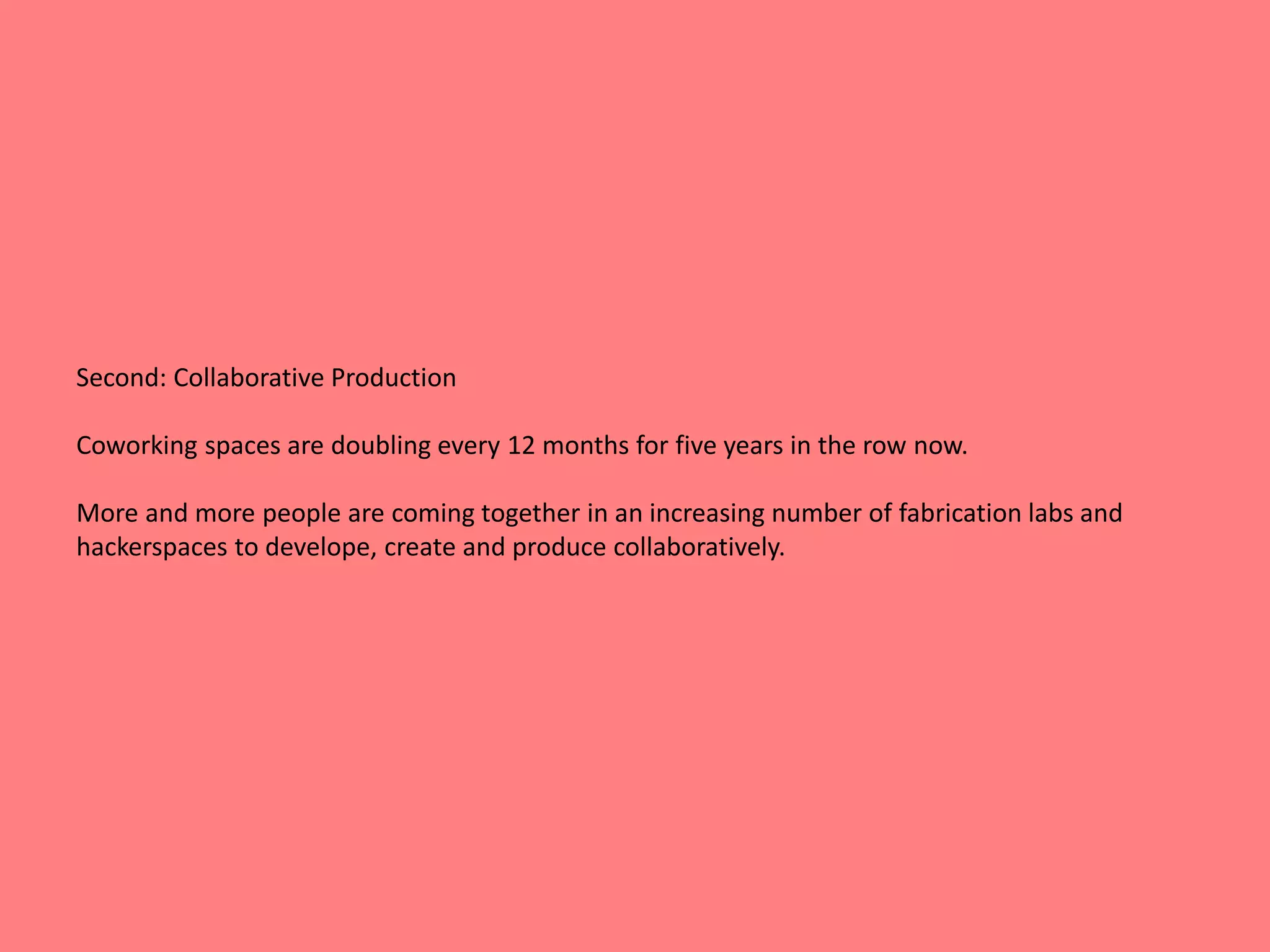 Second: Collaborative Production 
Coworking spaces are doubling every 12 months for five years in the row now. 
More and more people are coming together in an increasing number of fabrication labs and 
hackerspaces to develope, create and produce collaboratively. 
 