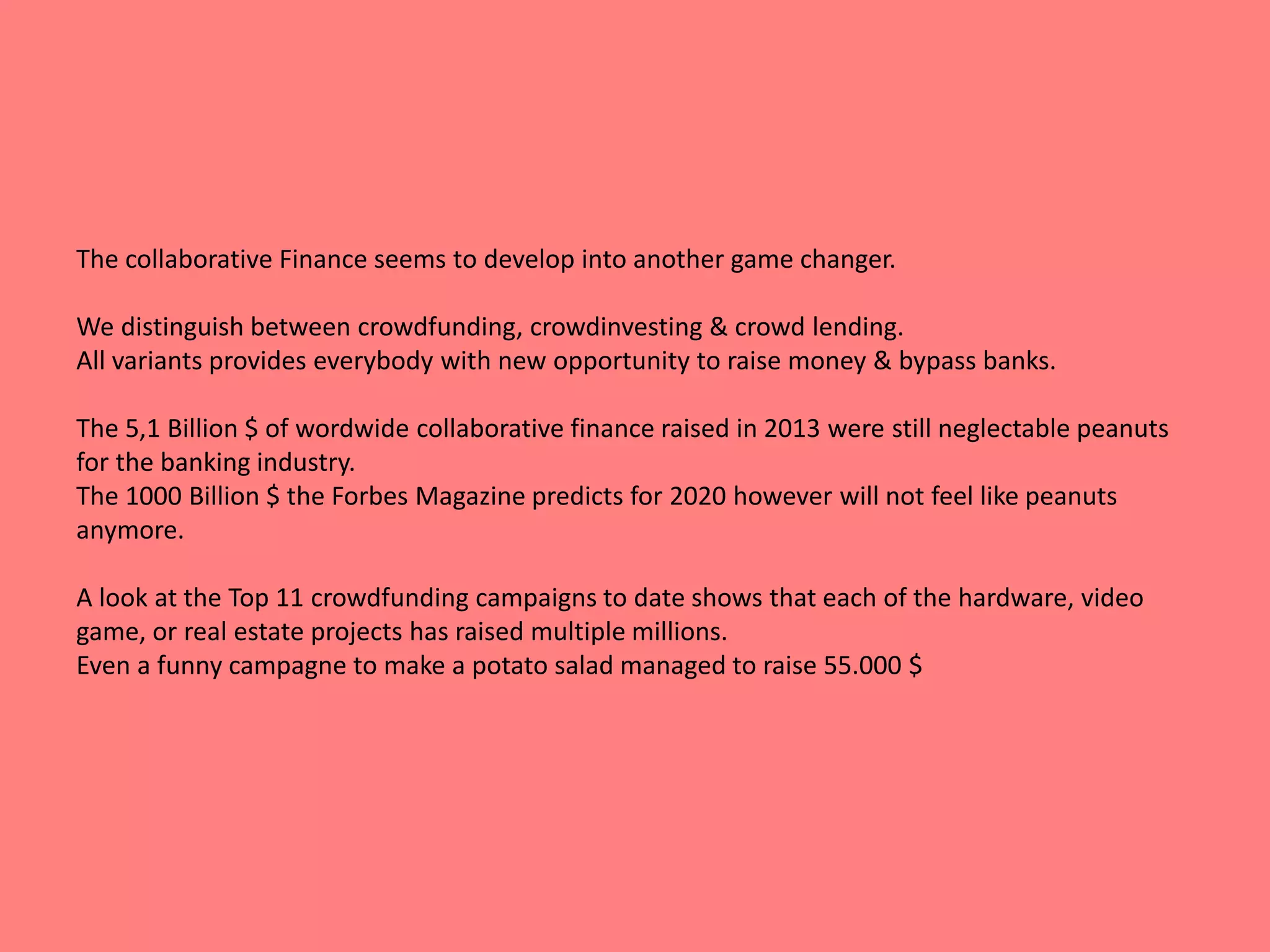 The collaborative Finance seems to develop into another game changer. 
We distinguish between crowdfunding, crowdinvesting & crowd lending. 
All variants provides everybody with new opportunity to raise money & bypass banks. 
The 5,1 Billion $ of wordwide collaborative finance raised in 2013 were still neglectable peanuts 
for the banking industry. 
The 1000 Billion $ the Forbes Magazine predicts for 2020 however will not feel like peanuts 
anymore. 
A look at the Top 11 crowdfunding campaigns to date shows that each of the hardware, video 
game, or real estate projects has raised multiple millions. 
Even a funny campagne to make a potato salad managed to raise 55.000 $ 
 
