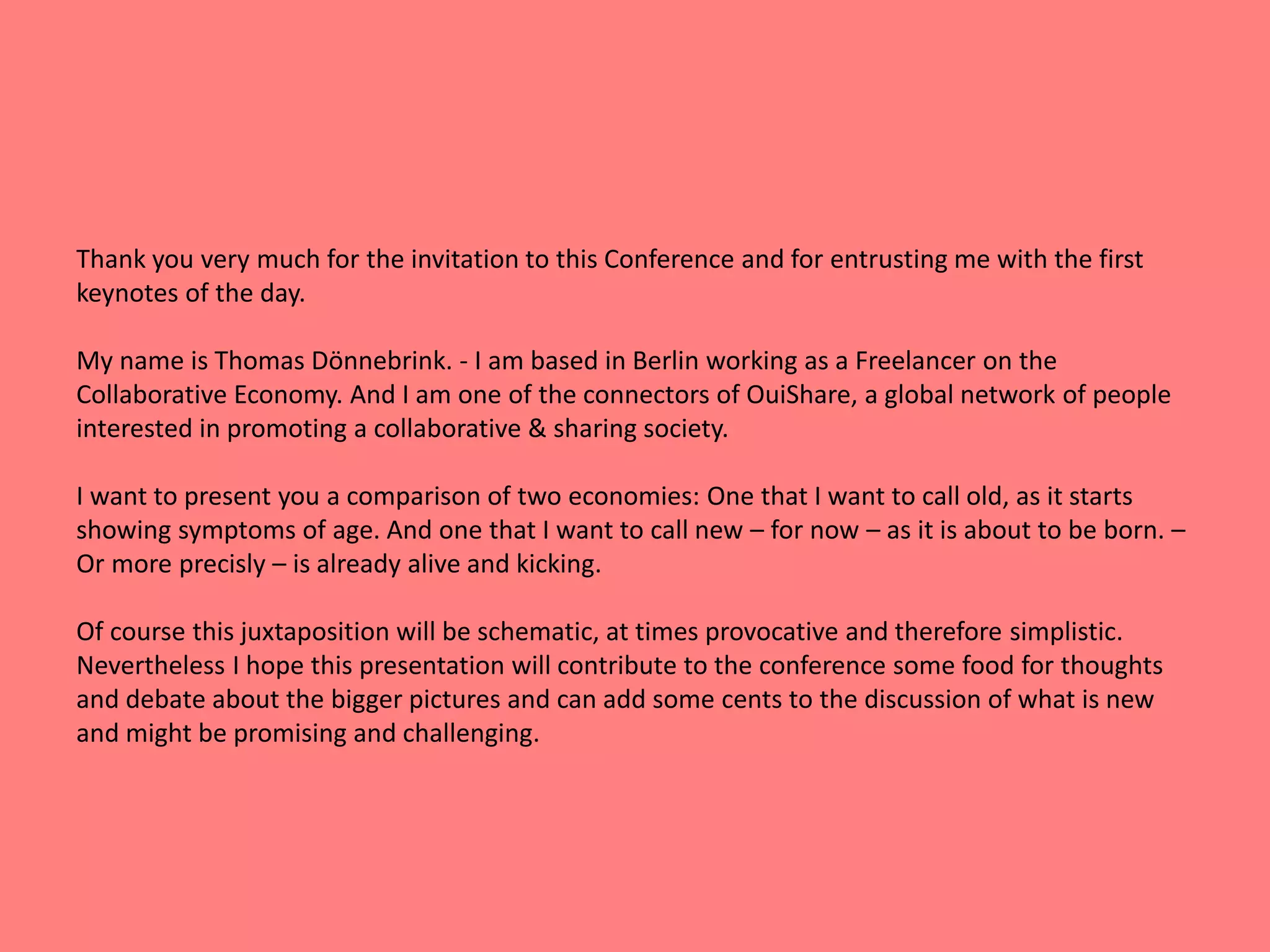 Thank you very much for the invitation to this Conference and for entrusting me with the first 
keynotes of the day. 
My name is Thomas Dönnebrink. - I am based in Berlin working as a Freelancer on the 
Collaborative Economy. And I am one of the connectors of OuiShare, a global network of people 
interested in promoting a collaborative & sharing society. 
I want to present you a comparison of two economies: One that I want to call old, as it starts 
showing symptoms of age. And one that I want to call new – for now – as it is about to be born. – 
Or more precisly – is already alive and kicking. 
Of course this juxtaposition will be schematic, at times provocative and therefore simplistic. 
Nevertheless I hope this presentation will contribute to the conference some food for thoughts 
and debate about the bigger pictures and can add some cents to the discussion of what is new 
and might be promising and challenging. 
 