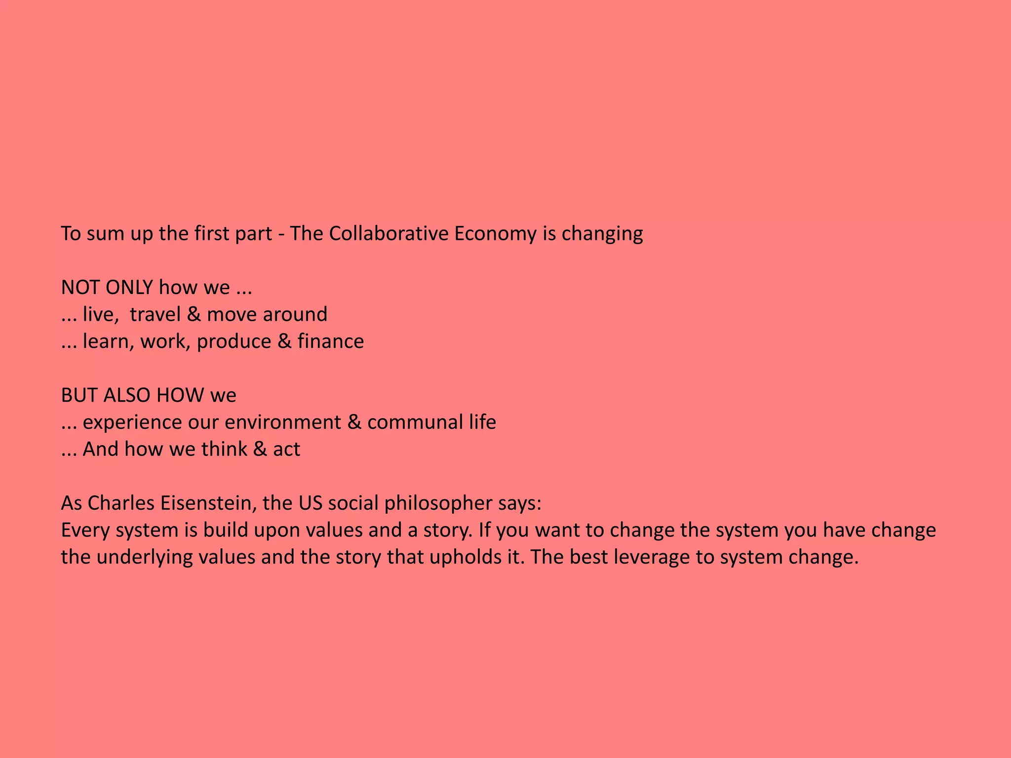 To sum up the first part - The Collaborative Economy is changing 
NOT ONLY how we ... 
... live, travel & move around 
... learn, work, produce & finance 
BUT ALSO HOW we 
... experience our environment & communal life 
... And how we think & act 
As Charles Eisenstein, the US social philosopher says: 
Every system is build upon values and a story. If you want to change the system you have change 
the underlying values and the story that upholds it. The best leverage to system change. 
 