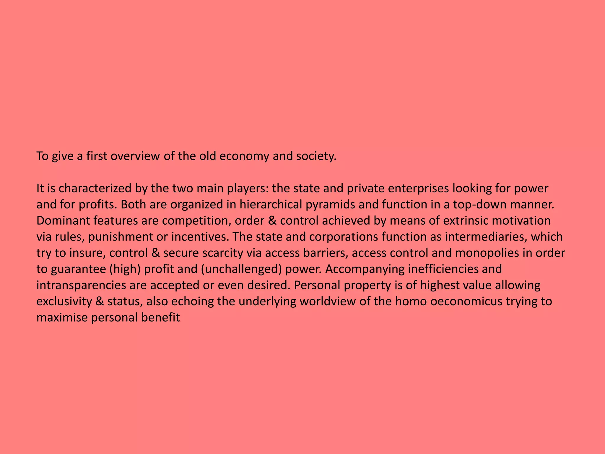 To give a first overview of the old economy and society. 
It is characterized by the two main players: the state and private enterprises looking for power 
and for profits. Both are organized in hierarchical pyramids and function in a top-down manner. 
Dominant features are competition, order & control achieved by means of extrinsic motivation 
via rules, punishment or incentives. The state and corporations function as intermediaries, which 
try to insure, control & secure scarcity via access barriers, access control and monopolies in order 
to guarantee (high) profit and (unchallenged) power. Accompanying inefficiencies and 
intransparencies are accepted or even desired. Personal property is of highest value allowing 
exclusivity & status, also echoing the underlying worldview of the homo oeconomicus trying to 
maximise personal benefit 
 