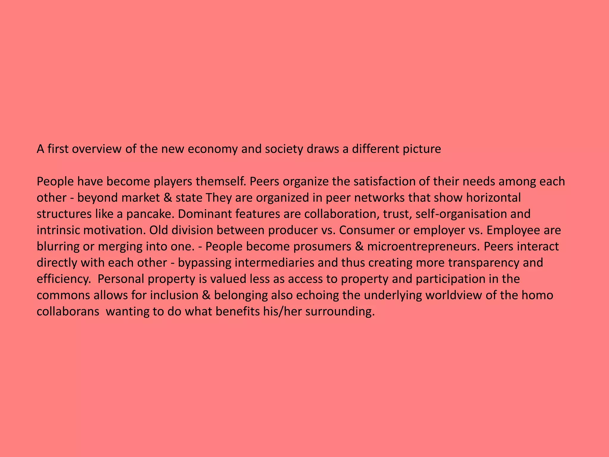 A first overview of the new economy and society draws a different picture 
People have become players themself. Peers organize the satisfaction of their needs among each 
other - beyond market & state They are organized in peer networks that show horizontal 
structures like a pancake. Dominant features are collaboration, trust, self-organisation and 
intrinsic motivation. Old division between producer vs. Consumer or employer vs. Employee are 
blurring or merging into one. - People become prosumers & microentrepreneurs. Peers interact 
directly with each other - bypassing intermediaries and thus creating more transparency and 
efficiency. Personal property is valued less as access to property and participation in the 
commons allows for inclusion & belonging also echoing the underlying worldview of the homo 
collaborans wanting to do what benefits his/her surrounding. 
 