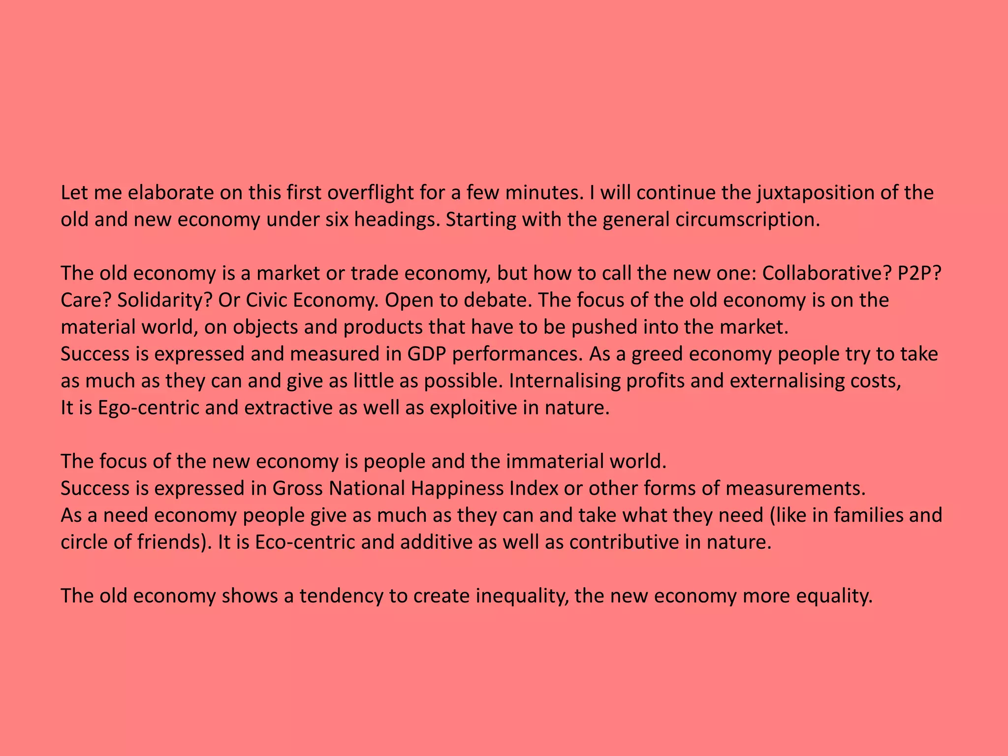 Let me elaborate on this first overflight for a few minutes. I will continue the juxtaposition of the 
old and new economy under six headings. Starting with the general circumscription. 
The old economy is a market or trade economy, but how to call the new one: Collaborative? P2P? 
Care? Solidarity? Or Civic Economy. Open to debate. The focus of the old economy is on the 
material world, on objects and products that have to be pushed into the market. 
Success is expressed and measured in GDP performances. As a greed economy people try to take 
as much as they can and give as little as possible. Internalising profits and externalising costs, 
It is Ego-centric and extractive as well as exploitive in nature. 
The focus of the new economy is people and the immaterial world. 
Success is expressed in Gross National Happiness Index or other forms of measurements. 
As a need economy people give as much as they can and take what they need (like in families and 
circle of friends). It is Eco-centric and additive as well as contributive in nature. 
The old economy shows a tendency to create inequality, the new economy more equality. 
 