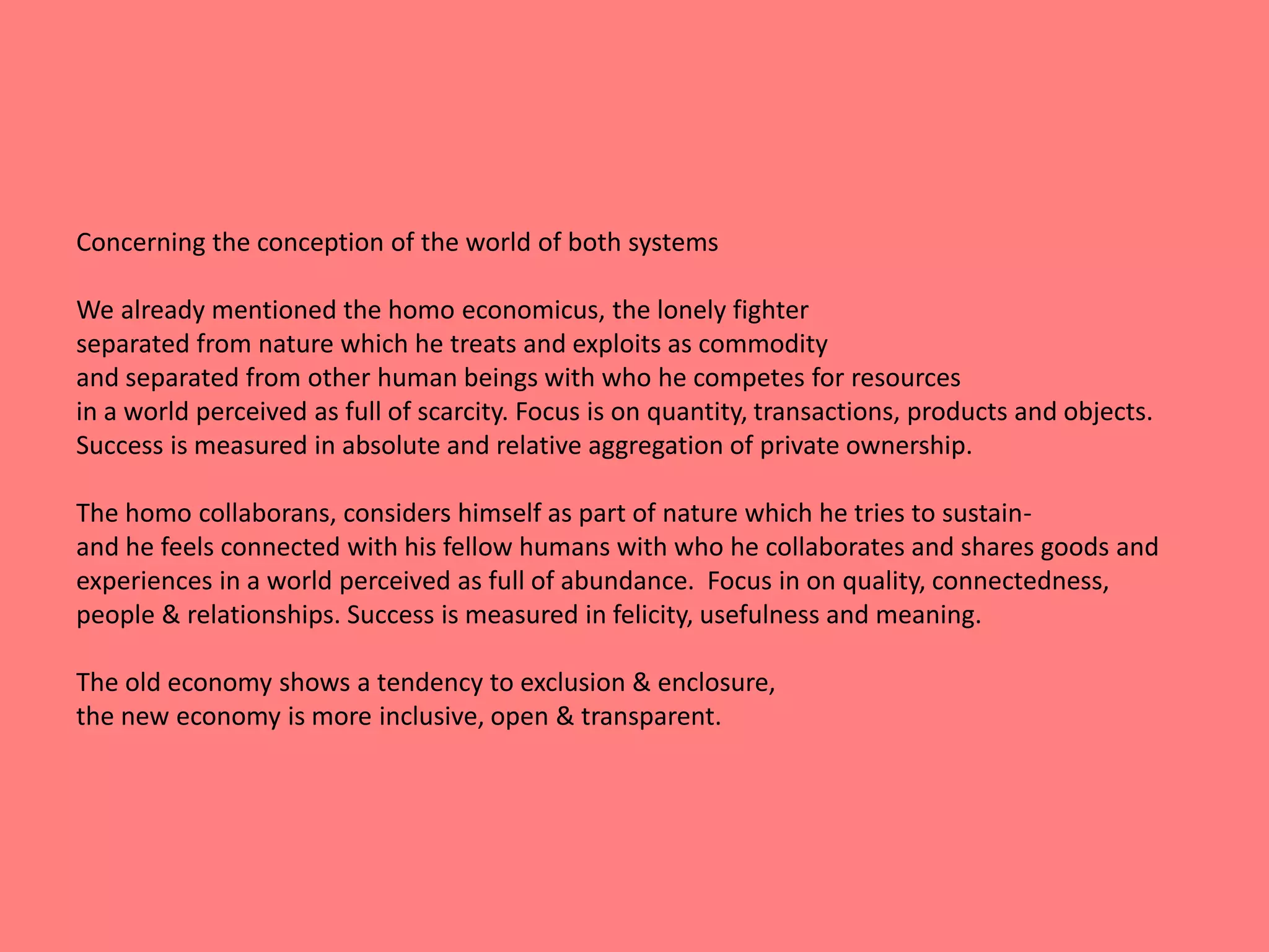 Concerning the conception of the world of both systems 
We already mentioned the homo economicus, the lonely fighter 
separated from nature which he treats and exploits as commodity 
and separated from other human beings with who he competes for resources 
in a world perceived as full of scarcity. Focus is on quantity, transactions, products and objects. 
Success is measured in absolute and relative aggregation of private ownership. 
The homo collaborans, considers himself as part of nature which he tries to sustain-and 
he feels connected with his fellow humans with who he collaborates and shares goods and 
experiences in a world perceived as full of abundance. Focus in on quality, connectedness, 
people & relationships. Success is measured in felicity, usefulness and meaning. 
The old economy shows a tendency to exclusion & enclosure, 
the new economy is more inclusive, open & transparent. 
 