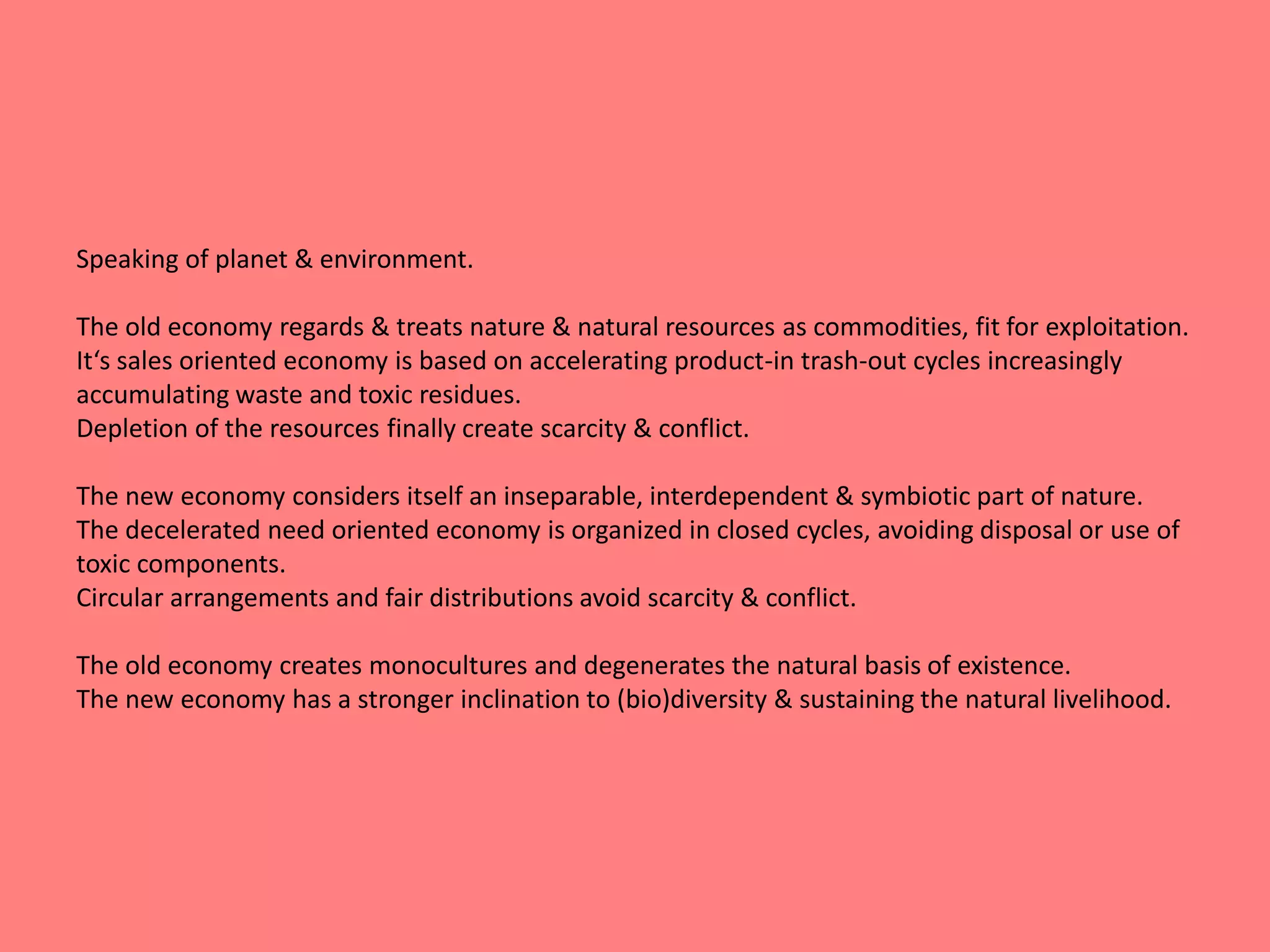 Speaking of planet & environment. 
The old economy regards & treats nature & natural resources as commodities, fit for exploitation. 
It‘s sales oriented economy is based on accelerating product-in trash-out cycles increasingly 
accumulating waste and toxic residues. 
Depletion of the resources finally create scarcity & conflict. 
The new economy considers itself an inseparable, interdependent & symbiotic part of nature. 
The decelerated need oriented economy is organized in closed cycles, avoiding disposal or use of 
toxic components. 
Circular arrangements and fair distributions avoid scarcity & conflict. 
The old economy creates monocultures and degenerates the natural basis of existence. 
The new economy has a stronger inclination to (bio)diversity & sustaining the natural livelihood. 
 