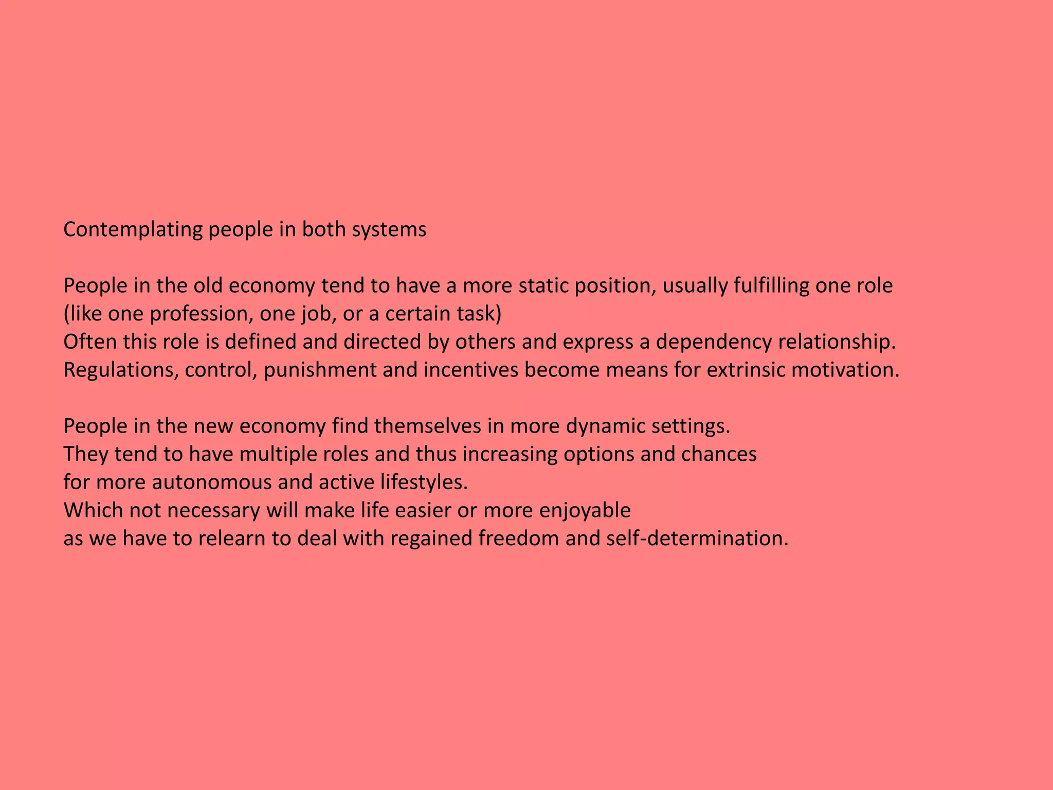 Contemplating people in both systems 
People in the old economy tend to have a more static position, usually fulfilling one role 
(like one profession, one job, or a certain task) 
Often this role is defined and directed by others and express a dependency relationship. 
Regulations, control, punishment and incentives become means for extrinsic motivation. 
People in the new economy find themselves in more dynamic settings. 
They tend to have multiple roles and thus increasing options and chances 
for more autonomous and active lifestyles. 
Which not necessary will make life easier or more enjoyable 
as we have to relearn to deal with regained freedom and self-determination. 
 