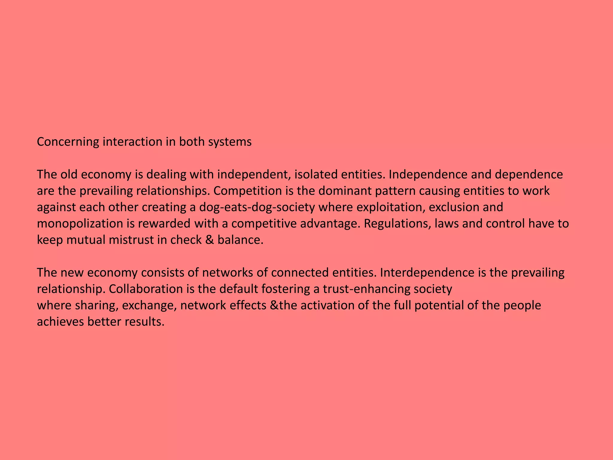 Concerning interaction in both systems 
The old economy is dealing with independent, isolated entities. Independence and dependence 
are the prevailing relationships. Competition is the dominant pattern causing entities to work 
against each other creating a dog-eats-dog-society where exploitation, exclusion and 
monopolization is rewarded with a competitive advantage. Regulations, laws and control have to 
keep mutual mistrust in check & balance. 
The new economy consists of networks of connected entities. Interdependence is the prevailing 
relationship. Collaboration is the default fostering a trust-enhancing society 
where sharing, exchange, network effects &the activation of the full potential of the people 
achieves better results. 
 