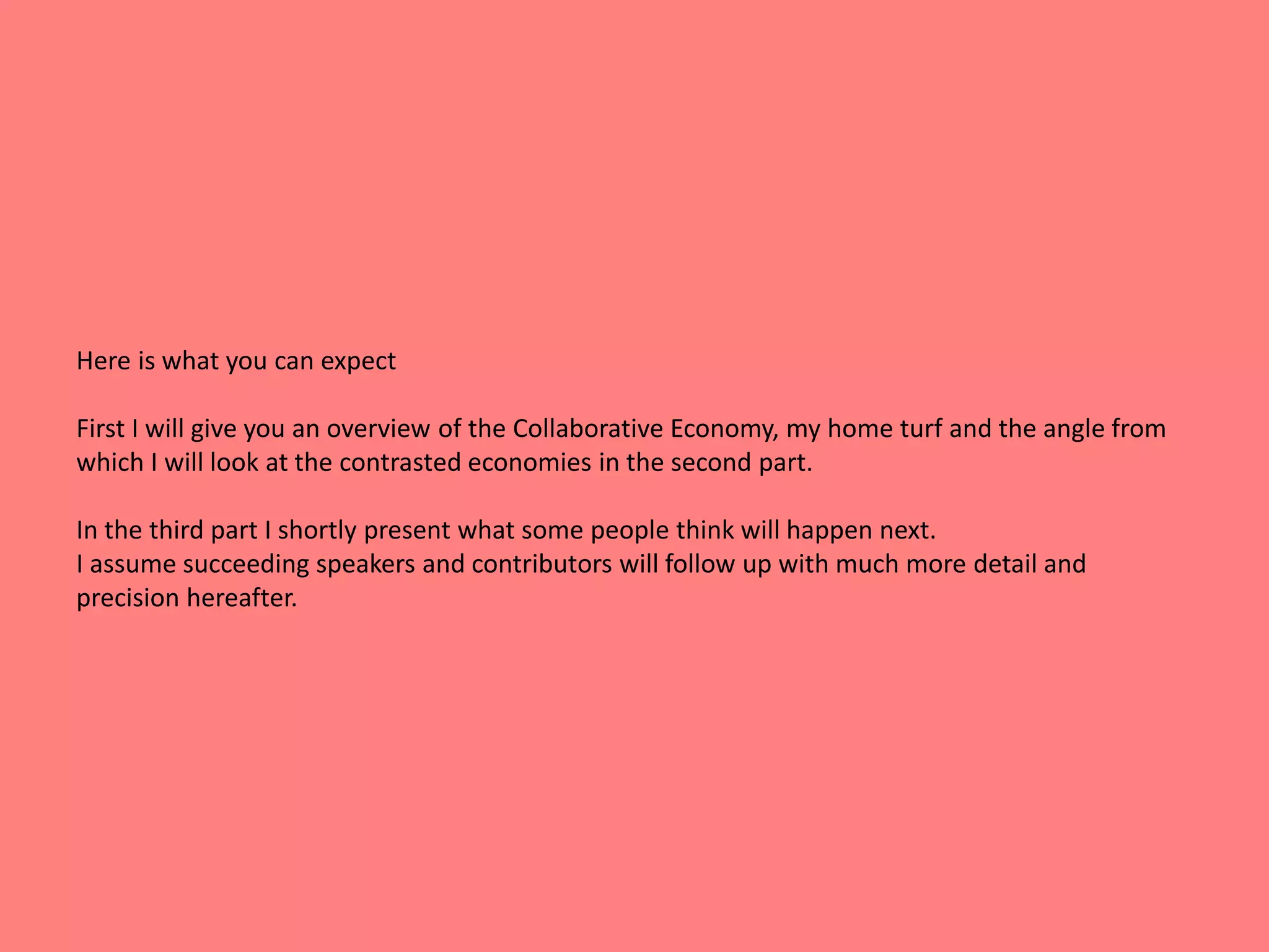 Here is what you can expect 
First I will give you an overview of the Collaborative Economy, my home turf and the angle from 
which I will look at the contrasted economies in the second part. 
In the third part I shortly present what some people think will happen next. 
I assume succeeding speakers and contributors will follow up with much more detail and 
precision hereafter. 
 
