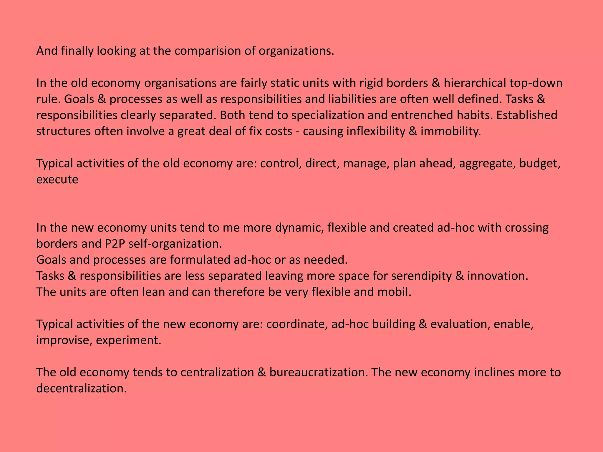 And finally looking at the comparision of organizations. 
In the old economy organisations are fairly static units with rigid borders & hierarchical top-down 
rule. Goals & processes as well as responsibilities and liabilities are often well defined. Tasks & 
responsibilities clearly separated. Both tend to specialization and entrenched habits. Established 
structures often involve a great deal of fix costs - causing inflexibility & immobility. 
Typical activities of the old economy are: control, direct, manage, plan ahead, aggregate, budget, 
execute 
In the new economy units tend to me more dynamic, flexible and created ad-hoc with crossing 
borders and P2P self-organization. 
Goals and processes are formulated ad-hoc or as needed. 
Tasks & responsibilities are less separated leaving more space for serendipity & innovation. 
The units are often lean and can therefore be very flexible and mobil. 
Typical activities of the new economy are: coordinate, ad-hoc building & evaluation, enable, 
improvise, experiment. 
The old economy tends to centralization & bureaucratization. The new economy inclines more to 
decentralization. 
 