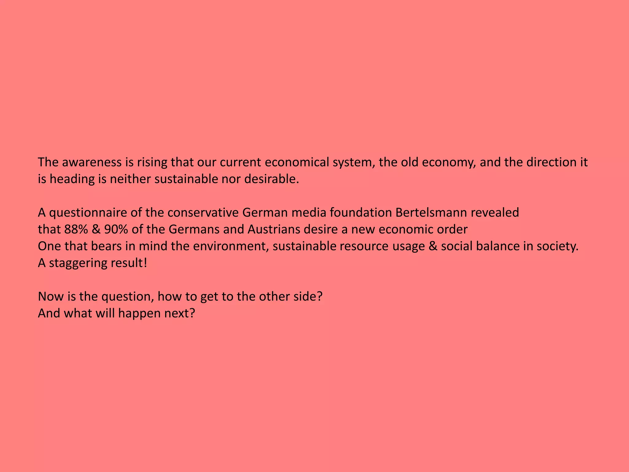 The awareness is rising that our current economical system, the old economy, and the direction it 
is heading is neither sustainable nor desirable. 
A questionnaire of the conservative German media foundation Bertelsmann revealed 
that 88% & 90% of the Germans and Austrians desire a new economic order 
One that bears in mind the environment, sustainable resource usage & social balance in society. 
A staggering result! 
Now is the question, how to get to the other side? 
And what will happen next? 
 