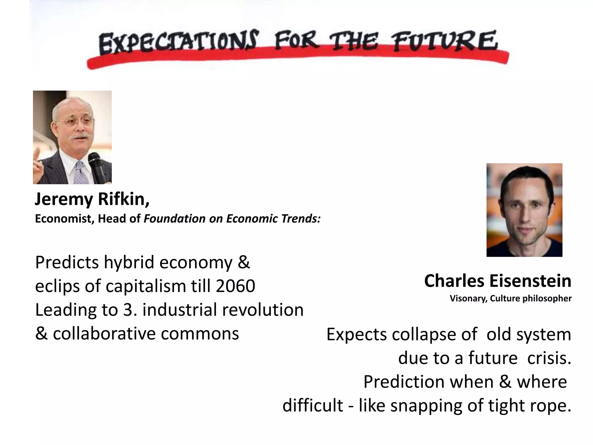 Jeremy Rifkin, 
Economist, Head of Foundation on Economic Trends: 
Predicts hybrid economy & 
eclips of capitalism till 2060 
Leading to 3. industrial revolution 
& collaborative commons 
Charles Eisenstein 
Visonary, Culture philosopher 
Expects collapse of old system 
due to a future crisis. 
Prediction when & where 
difficult - like snapping of tight rope. 
 