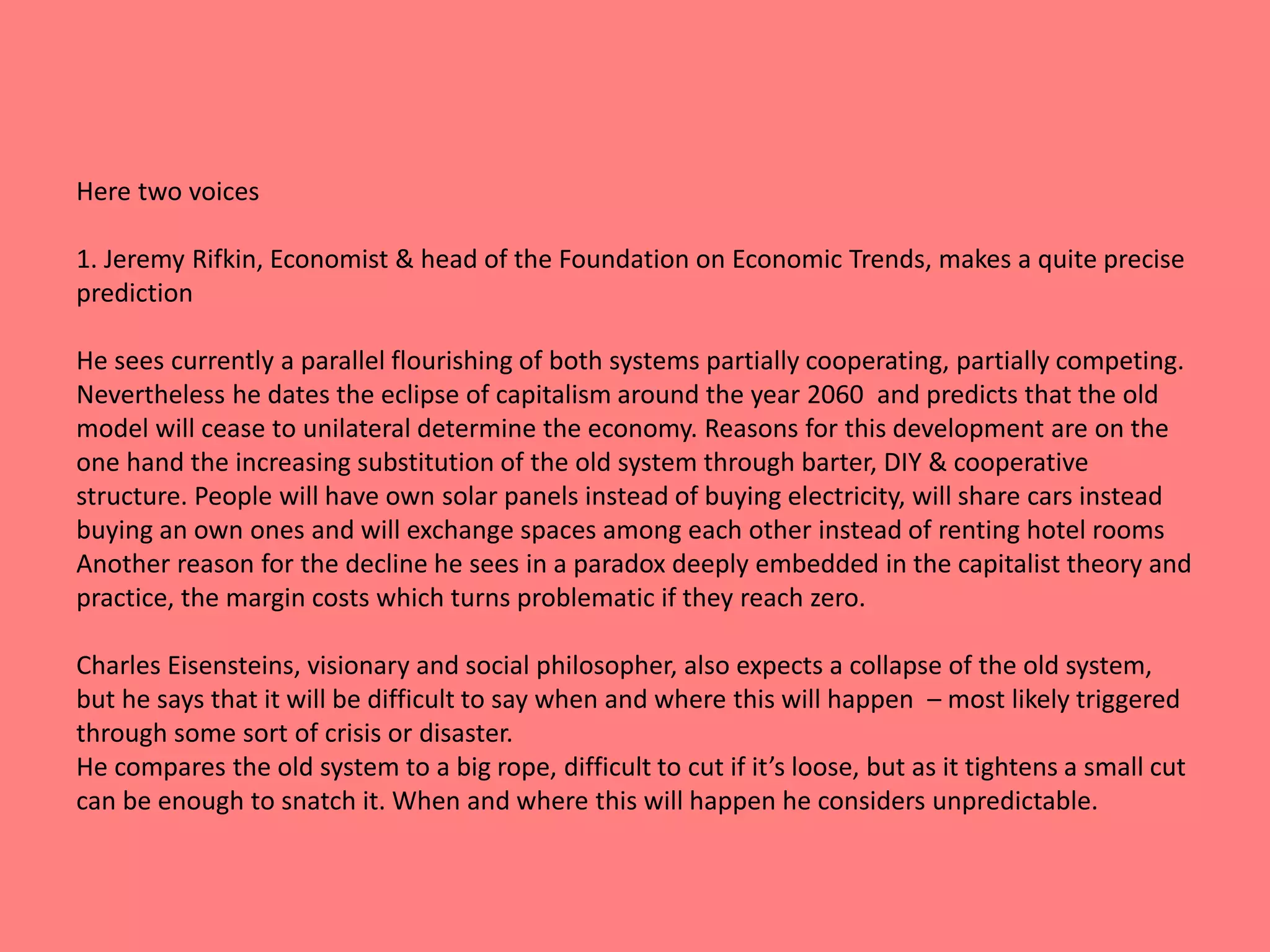 Here two voices 
1. Jeremy Rifkin, Economist & head of the Foundation on Economic Trends, makes a quite precise 
prediction 
He sees currently a parallel flourishing of both systems partially cooperating, partially competing. 
Nevertheless he dates the eclipse of capitalism around the year 2060 and predicts that the old 
model will cease to unilateral determine the economy. Reasons for this development are on the 
one hand the increasing substitution of the old system through barter, DIY & cooperative 
structure. People will have own solar panels instead of buying electricity, will share cars instead 
buying an own ones and will exchange spaces among each other instead of renting hotel rooms 
Another reason for the decline he sees in a paradox deeply embedded in the capitalist theory and 
practice, the margin costs which turns problematic if they reach zero. 
Charles Eisensteins, visionary and social philosopher, also expects a collapse of the old system, 
but he says that it will be difficult to say when and where this will happen – most likely triggered 
through some sort of crisis or disaster. 
He compares the old system to a big rope, difficult to cut if it’s loose, but as it tightens a small cut 
can be enough to snatch it. When and where this will happen he considers unpredictable. 
 