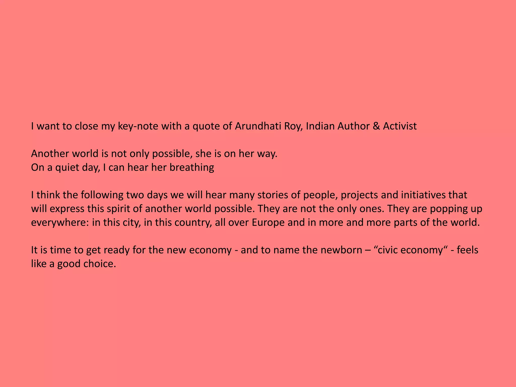 I want to close my key-note with a quote of Arundhati Roy, Indian Author & Activist 
Another world is not only possible, she is on her way. 
On a quiet day, I can hear her breathing 
I think the following two days we will hear many stories of people, projects and initiatives that 
will express this spirit of another world possible. They are not the only ones. They are popping up 
everywhere: in this city, in this country, all over Europe and in more and more parts of the world. 
It is time to get ready for the new economy - and to name the newborn – “civic economy“ - feels 
like a good choice. 
 