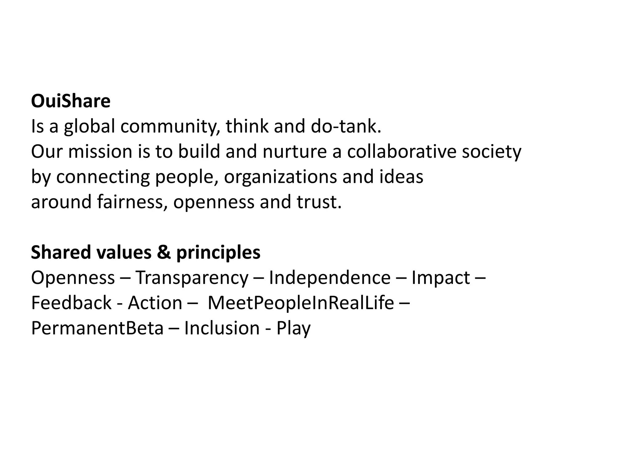 OuiShare 
Is a global community, think and do-tank. 
Our mission is to build and nurture a collaborative society 
by connecting people, organizations and ideas 
around fairness, openness and trust. 
Shared values & principles 
Openness – Transparency – Independence – Impact – 
Feedback - Action – MeetPeopleInRealLife – 
PermanentBeta – Inclusion - Play 
 