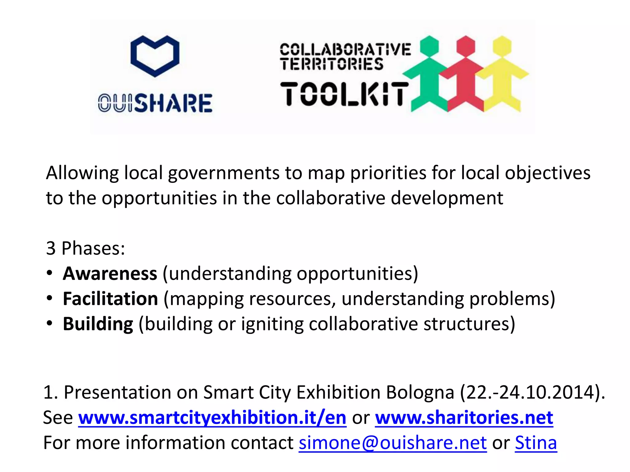 Allowing local governments to map priorities for local objectives 
to the opportunities in the collaborative development 
3 Phases: 
• Awareness (understanding opportunities) 
• Facilitation (mapping resources, understanding problems) 
• Building (building or igniting collaborative structures) 
1. Presentation on Smart City Exhibition Bologna (22.-24.10.2014). 
See www.smartcityexhibition.it/en or www.sharitories.net 
For more information contact simone@ouishare.net or Stina 
 