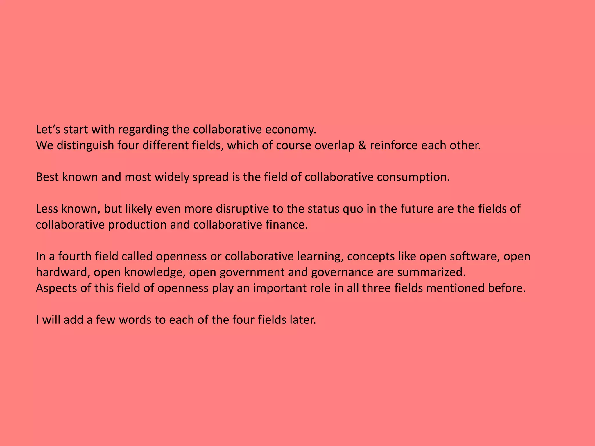 Let‘s start with regarding the collaborative economy. 
We distinguish four different fields, which of course overlap & reinforce each other. 
Best known and most widely spread is the field of collaborative consumption. 
Less known, but likely even more disruptive to the status quo in the future are the fields of 
collaborative production and collaborative finance. 
In a fourth field called openness or collaborative learning, concepts like open software, open 
hardward, open knowledge, open government and governance are summarized. 
Aspects of this field of openness play an important role in all three fields mentioned before. 
I will add a few words to each of the four fields later. 
 
