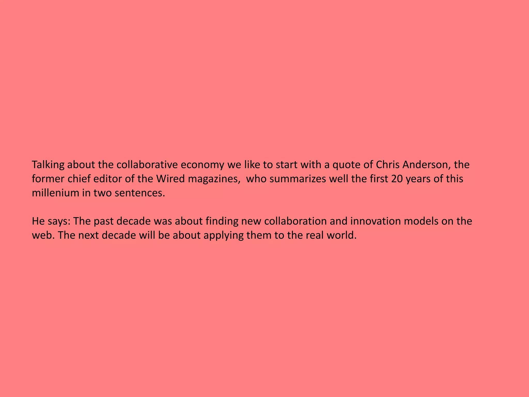Talking about the collaborative economy we like to start with a quote of Chris Anderson, the 
former chief editor of the Wired magazines, who summarizes well the first 20 years of this 
millenium in two sentences. 
He says: The past decade was about finding new collaboration and innovation models on the 
web. The next decade will be about applying them to the real world. 
 