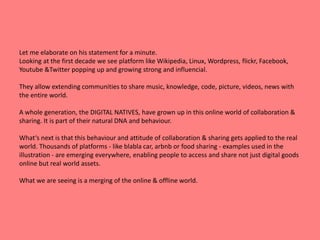 Let me elaborate on his statement for a minute. 
Looking at the first decade we see platform like Wikipedia, Linux, Wordpress, flickr, Facebook, 
Youtube &Twitter popping up and growing strong and influencial. 
They allow extending communities to share music, knowledge, code, picture, videos, news with 
the entire world. 
A whole generation, the DIGITAL NATIVES, have grown up in this online world of collaboration & 
sharing. It is part of their natural DNA and behaviour. 
What‘s next is that this behaviour and attitude of collaboration & sharing gets applied to the real 
world. Thousands of platforms - like blabla car, arbnb or food sharing - examples used in the 
illustration - are emerging everywhere, enabling people to access and share not just digital goods 
online but real world assets. 
What we are seeing is a merging of the online & offline world. 
 
