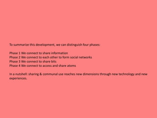 To summarize this development, we can distinguish four phases: 
Phase 1 We connect to share information 
Phase 2 We connect to each other to form social networks 
Phase 3 We connect to share bits 
Phase 4 We connect to access and share atoms 
In a nutshell: sharing & communal use reaches new dimensions through new technology and new 
experiences. 
 