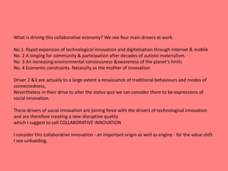 What is driving this collaborative economy? We see four main drivers at work. 
No.1. Rapid expansion of technological innovation and digitalisation through Internet & mobile 
No. 2 A longing for community & participation after decades of autistic materialism. 
No. 3 An increasing environmental consiousness &awareness of the planet‘s limits 
No. 4 Economic constraints. Necessity as the mother of innovation 
Driver 2 &3 are actually to a large extent a renaissance of traditional behaviours and modes of 
connectedness, 
Nevertheless in their drive to alter the status quo we can consider them to be expressions of 
social innovation. 
These drivers of social innovation are joining force with the drivers of technological innovation 
and are therefore creating a new disruptive quality 
which I suggest to call COLLABORATIVE INNOVATION 
I consider this collaborative innovation - an important origin as well as engine - for the value shift 
I see unfoalding. 
 