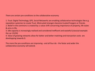 There are certain pre-conditions to the collaborative economy. 
1. Trust: Digital Technology, GPS, Social Netzwerks are enabling collaborative technologies like e.g 
reputation systemes to create Trust. Mistrusted strangers become trusted frangers or friends. 
2. Belief in the commons is created by: a value shift concerning importance of property, life styles 
& aims in life. 
3. Idle capacity is increasingly realized and considered inefficent and wasteful (classical example: 
the car 23/24) 
4. Value of growing networks allow for better and better matching and transaction costs are 
developping towards 0. 
The more the pre-conditions are improving - and all four do - the faster and wider the 
collaborative economy will extend. 
 